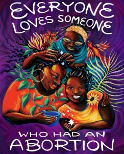 "Everyone Loves Someone Who Has Had An Abortion" Art created by Kenya Martin, Jasmine Burnett and Micah Bazant as a collaboration between National Network of Abortion Funds and Forward Together.