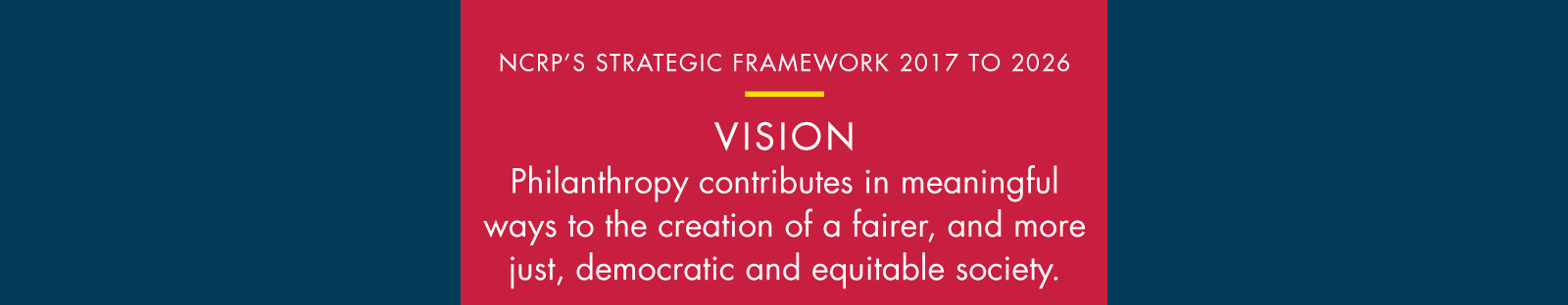 This logic model shows NCRP’s strategic framework for 2017-2026, which is guided by the vision that philanthropy contributes in meaningful ways to the creation of a fairer, and more just, democratic and equitable society.