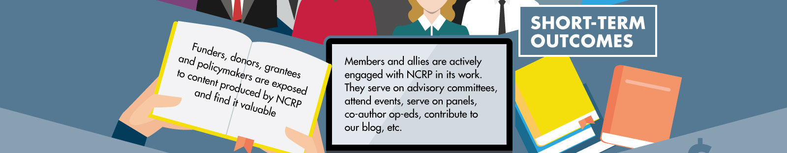 Our desired short-term outcomes are two-fold. First, funders, donors, grantees and policymakers are exposed to content produced by NCRP and find it valuable. Second, members and allies are actively engaged with NCRP in its work. They serve on advisory committees, attend events, serve on panels co-author op-eds, contribute to our blog, etc.