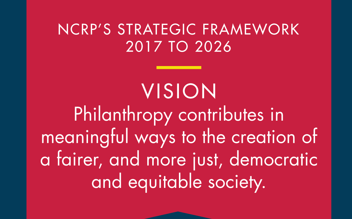 This logic model shows NCRP’s strategic framework for 2017-2026, which is guided by the vision that philanthropy contributes in meaningful ways to the creation of a fairer, and more just, democratic and equitable society.