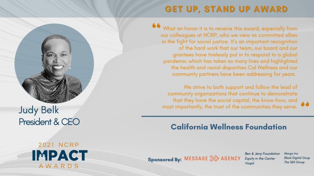 quote from Judy Belk, President & CEO of the California Wellness Foundation: “What an honor it is to receive this award, especially from our colleagues at NCRP, who we view as committed allies in the fight for social justice. It’s an important recognition of the hard work that our team, our board and our grantees have tirelessly put in to respond to a global pandemic which has taken so many lives and highlighted the health and racial disparities Cal Wellness and our community partners have been addressing for years. We strive to both support and follow the lead of community organizations that continue to demonstrate that they have the social capital, the know-how, and most importantly, the trust of the communities they serve.